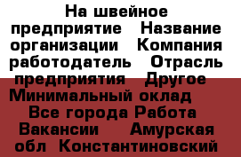 На швейное предприятие › Название организации ­ Компания-работодатель › Отрасль предприятия ­ Другое › Минимальный оклад ­ 1 - Все города Работа » Вакансии   . Амурская обл.,Константиновский р-н